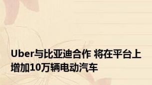Uber与比亚迪合作 将在平台上增加10万辆电动汽车