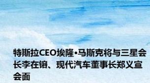 特斯拉CEO埃隆·马斯克将与三星会长李在镕、现代汽车董事长郑义宣会面