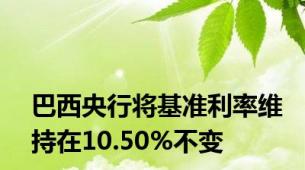 巴西央行将基准利率维持在10.50%不变