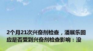 2个月21次兴奋剂检查，潘展乐回应是否受到兴奋剂检查影响：没