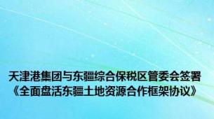 天津港集团与东疆综合保税区管委会签署《全面盘活东疆土地资源合作框架协议》