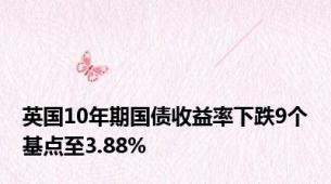 英国10年期国债收益率下跌9个基点至3.88%