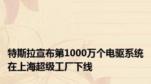 特斯拉宣布第1000万个电驱系统在上海超级工厂下线