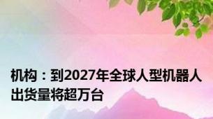 机构：到2027年全球人型机器人出货量将超万台