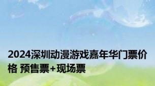 2024深圳动漫游戏嘉年华门票价格 预售票+现场票