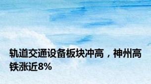 轨道交通设备板块冲高，神州高铁涨近8%