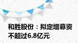 和胜股份：拟定增募资不超过6.8亿元