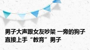 男子大声跟女友吵架 一旁的狗子直接上手“教育”男子