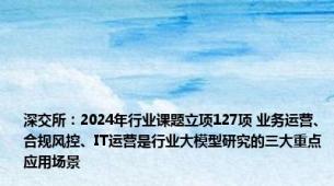 深交所：2024年行业课题立项127项 业务运营、合规风控、IT运营是行业大模型研究的三大重点应用场景