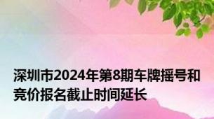 深圳市2024年第8期车牌摇号和竞价报名截止时间延长