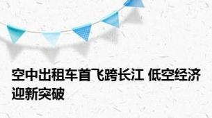 空中出租车首飞跨长江 低空经济迎新突破