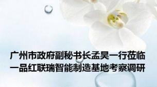 广州市政府副秘书长孟昊一行莅临一品红联瑞智能制造基地考察调研