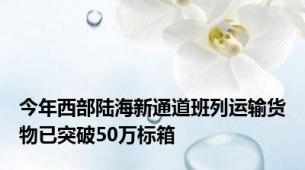 今年西部陆海新通道班列运输货物已突破50万标箱