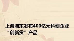 上海浦东发布400亿元科创企业“创新贷”产品