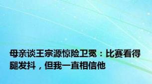 母亲谈王宗源惊险卫冕：比赛看得腿发抖，但我一直相信他