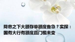 降息之下大额存单额度告急？实探：国有大行有额度且门槛未变