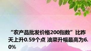 “农产品批发价格200指数”比昨天上升0.59个点 油菜升幅最高为6.0%