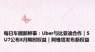 每日车圈新鲜事：Uber与比亚迪合作｜SU7公布8月限时权益｜阿维塔发布新权益