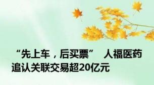 “先上车，后买票”  人福医药追认关联交易超20亿元