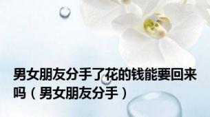 男女朋友分手了花的钱能要回来吗（男女朋友分手）