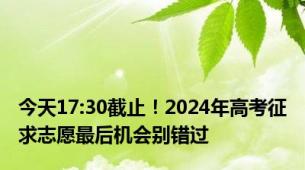 今天17:30截止！2024年高考征求志愿最后机会别错过