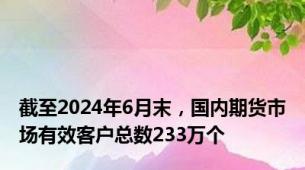 截至2024年6月末，国内期货市场有效客户总数233万个