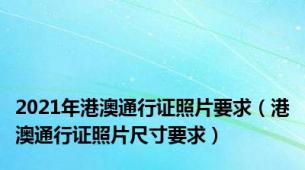 2021年港澳通行证照片要求（港澳通行证照片尺寸要求）