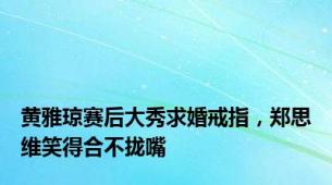 黄雅琼赛后大秀求婚戒指，郑思维笑得合不拢嘴