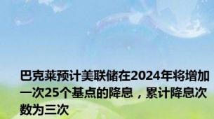 巴克莱预计美联储在2024年将增加一次25个基点的降息，累计降息次数为三次