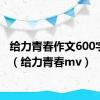 给力青春作文600字初中（给力青春mv）