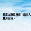 石家庄滑雪场哪个规模大（石家庄滑雪场）