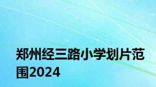 郑州经三路小学划片范围2024