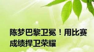 陈梦巴黎卫冕！用比赛成绩捍卫荣耀