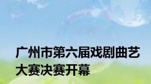 广州市第六届戏剧曲艺大赛决赛开幕