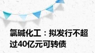 氯碱化工：拟发行不超过40亿元可转债