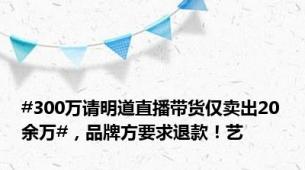 #300万请明道直播带货仅卖出20余万#，品牌方要求退款！艺