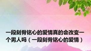 一段刻骨铭心的爱情真的会改变一个男人吗（一段刻骨铭心的爱情）