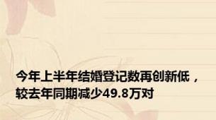 今年上半年结婚登记数再创新低，较去年同期减少49.8万对