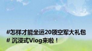 #怎样才能坐运20领空军大礼包# 沉浸式Vlog来啦！