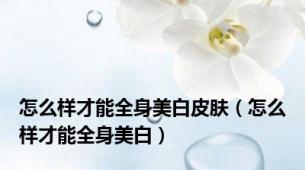 怎么样才能全身美白皮肤（怎么样才能全身美白）