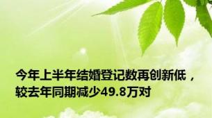 今年上半年结婚登记数再创新低，较去年同期减少49.8万对