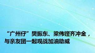 “广州仔”樊振东、梁伟铿齐冲金，与亲友团一起观战加油助威