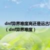 dnf异界难度高还是远古难度高（dnf异界难度）