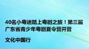 40名小粤迷踏上粤剧之旅！第三届广东省青少年粤剧夏令营开营|文化中国行