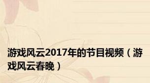 游戏风云2017年的节目视频（游戏风云春晚）