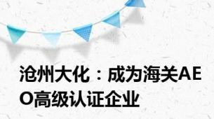 沧州大化：成为海关AEO高级认证企业