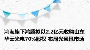 鸿海旗下鸿腾拟以2.2亿元收购山东华云光电70%股权 布局光通讯市场