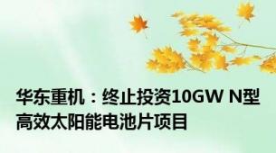 华东重机：终止投资10GW N型高效太阳能电池片项目