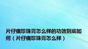 片仔癀珍珠膏怎么样的功效到底如何（片仔癀珍珠膏怎么样）