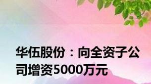 华伍股份：向全资子公司增资5000万元